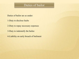 Duties of bailor
Duties of bailor are as under:
1-Duty to disclose faults
2-Duty to repay necessary expenses
3-Duty to indemnify the bailee
4-Liability on early breach of bailment
 