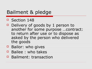 Bailment & pledge
   Section 148
   Delivery of goods by 1 person to
    another for some purpose …contract:
    to return after use or to dispose as
    asked by the person who delivered
    the goods
   Bailor: who gives
   Bailee : who takes
   Bailment: transaction
 
