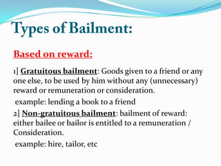 Based on reward:
1] Gratuitous bailment: Goods given to a friend or any
one else, to be used by him without any (unnecessary)
reward or remuneration or consideration.
example: lending a book to a friend
2] Non-gratuitous bailment: bailment of reward:
either bailee or bailor is entitled to a remuneration /
Consideration.
example: hire, tailor, etc
 