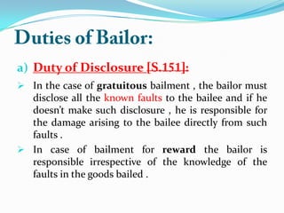 a) Duty of Disclosure
 In the case of gratuitous bailment , the bailor must
disclose all the known faults to the bailee and if he
doesn’t make such disclosure , he is responsible for
the damage arising to the bailee directly from such
faults .
 In case of bailment for reward the bailor is
responsible irrespective of the knowledge of the
faults in the goods bailed .
 