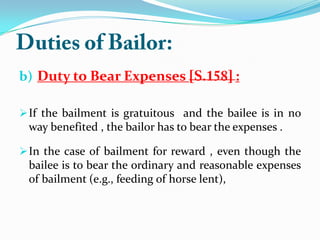b) Duty to Bear Expenses :
If the bailment is gratuitous and the bailee is in no
way benefited , the bailor has to bear the expenses .
In the case of bailment for reward , even though the
bailee is to bear the ordinary and reasonable expenses
of bailment (e.g., feeding of horse lent),
 