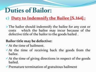 c) Duty to Indemnify the Bailee :
The bailor should indemnify the bailee for any cost or
costs which the bailee may incur because of the
defective title of the bailor to the goods bailed .
Bailor title may be defective:
At the time of bailment.
At the time of receiving back the goods from the
bailee.
At the time of giving directions in respect of the goods
bailed.
Premature termination of gratuitous bailment
 