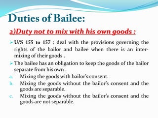 2)Duty not to mix with his own goods :
 : deal with the provisions governing the
rights of the bailor and bailee when there is an inter-
mixing of their goods .
 The bailee has an obligation to keep the goods of the bailor
separate from his own .
a. Mixing the goods with bailor’s consent.
b. Mixing the goods without the bailor’s consent and the
goods are separable.
c. Mixing the goods without the bailor’s consent and the
goods are not separable.
 