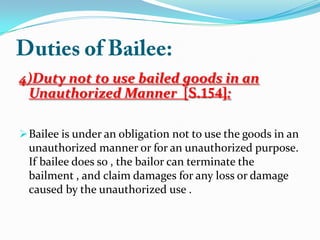 4)Duty not to use bailed goods in an
Unauthorized Manner [ :
Bailee is under an obligation not to use the goods in an
unauthorized manner or for an unauthorized purpose.
If bailee does so , the bailor can terminate the
bailment , and claim damages for any loss or damage
caused by the unauthorized use .
 