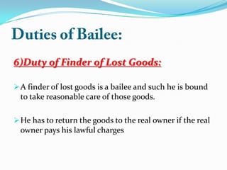 6)Duty of Finder of Lost Goods:
A finder of lost goods is a bailee and such he is bound
to take reasonable care of those goods.
He has to return the goods to the real owner if the real
owner pays his lawful charges
 