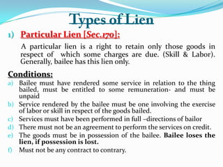 1) Particular Lien [Sec.170]:
A particular lien is a right to retain only those goods in
respect of which some charges are due. (Skill & Labor).
Generally, bailee has this lien only.
Conditions:
a) Bailee must have rendered some service in relation to the thing
bailed, must be entitled to some remuneration- and must be
unpaid
b) Service rendered by the bailee must be one involving the exercise
of labor or skill in respect of the goods bailed.
c) Services must have been performed in full –directions of bailor
d) There must not be an agreement to perform the services on credit.
e) The goods must be in possession of the bailee. Bailee loses the
lien, if possession is lost.
f) Must not be any contract to contrary.
 