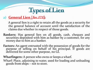 2) General Lien [
A general lien is a right to retain all the goods as a security for
the general balance of account until the satisfaction of the
claims due whether in respect of those goods.
Bankers: Has general lien on all goods, cash, cheques and
securities deposited with him as banker by a customer, for any
money due to him as a banker.
Factors: An agent entrusted with the possession of goods for the
purpose of selling on behalf of his principal. If goods are
delivered for some other purpose, no GL
Wharfingers: A person who owns or keeps a wharf.
Wharf: Place, adjoining to water, used for loading and unloading
goods from ships – not to store.
 