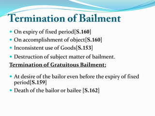  On expiry of fixed period[ ]
 On accomplishment of object[ ]
 Inconsistent use of Goods[ ]
 Destruction of subject matter of bailment.
Termination of Gratuitous Bailment:
 At desire of the bailor even before the expiry of fixed
period[ ]
 Death of the bailor or bailee [ ]
 