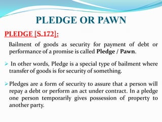 PLEDGE OR PAWN
PLEDGE [ ]:
Bailment of goods as security for payment of debt or
performance of a promise is called Pledge / Pawn.
 In other words, Pledge is a special type of bailment where
transfer of goods is for security of something.
Pledges are a form of security to assure that a person will
repay a debt or perform an act under contract. In a pledge
one person temporarily gives possession of property to
another party.
 