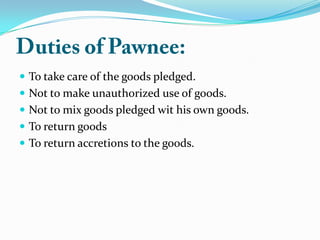  To take care of the goods pledged.
 Not to make unauthorized use of goods.
 Not to mix goods pledged wit his own goods.
 To return goods
 To return accretions to the goods.
 