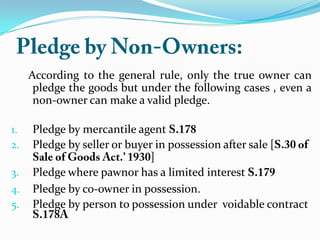 According to the general rule, only the true owner can
pledge the goods but under the following cases , even a
non-owner can make a valid pledge.
1. Pledge by mercantile agent
2. Pledge by seller or buyer in possession after sale [
]
3. Pledge where pawnor has a limited interest
4. Pledge by co-owner in possession.
5. Pledge by person to possession under voidable contract
 