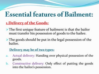 1.Delivery of the Goods:
The first unique feature of bailment is that the bailor
must transfer his possession of goods to the bailee.
The goods should be put in the legal possession of the
bailee.
Delivery may be of two types:
a. Actual delivery: Handing over physical possession of the
goods.
b. Constructive delivery: Only effect of putting the goods
into the bailee’s possession.
 