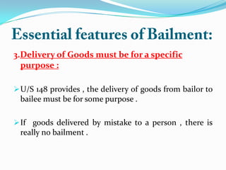 3.Delivery of Goods must be for a specific
purpose :
U/S 148 provides , the delivery of goods from bailor to
bailee must be for some purpose .
If goods delivered by mistake to a person , there is
really no bailment .
 