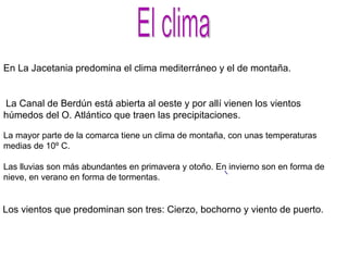 El clima En La Jacetania predomina el clima mediterráneo y el de montaña. La Canal de Berdún está abierta al oeste y por allí vienen los vientos húmedos del O. Atlántico que traen las precipitaciones. Los vientos que predominan son tres: Cierzo, bochorno y viento de puerto. La mayor parte de la comarca tiene un clima de montaña, con unas temperaturas medias de 10º C. Las lluvias son más abundantes en primavera y otoño. En invierno son en forma de nieve, en verano en forma de tormentas. 