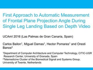 First Approach to Automatic Measurement
of Frontal Plane Projection Angle During
Single Leg Landing Based on Depth Video
UCAmI 2016 (Las Palmas de Gran Canaria, Spain)
Carlos Bailon1, Miguel Damas1, Hector Pomares1 and Oresti
Banos2
1Department of Computer Architecture and Computer Technology, CITIC-UGR
Research Center, University of Granada, Spain
2Telemedicine Cluster of the Biomedical Signal and Systems Group,
University of Twente, Netherlands
 