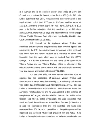 is a woman and is an enrolled lawyer since 2006 at Delhi Bar
Council and is entitled for benefit under Section 437 (1) Cr.P.C. It is
further submitted that CCTV footage shows the conversation of the
applicant with police from 1.27 p.m. to 1.32 p.m. and her arrest at
1.32 p.m., while the protest as per FIR was from 12.30 p.m. to 1.15
p.m. It is further submitted that the applicant is in J/C since
26.02.2020 i.e. more than 20 days and has no criminal record except
FIR no. 654/14 PS Jagat Puri, which was quashed by Hon'ble High
Court vide order dated 29.05.2019.
Ld. counsel for the applicant Vikram Thakur has
submitted that no specific allegation has been levelled against the
applicant in the FIR; the applicant was not present at the spot and
was lifted from his house situated at a distance of about one
kilometer from the spot, which can be verified from the CCTV
footage. It is further submitted that the name of the applicant is
Vikram Pratap and not Vikram Thakur, which is reflected in his
educational documents and Aadhar Card; the applicant is a second
year law student and he is in J/C since 27.02.2020.
On the other side, Ld. Addl PP on instruction from IO
submits that bail application of applicant Vikram Thakur and
applicant Ishrat Jahan were dismissed by Ld. ASJ having bail roaster
vide order dated 02.03.2020 and 28.02.2020 respectively. He has
further submitted that the applicant Mohd. Salim is named in the FIR
as 'Samir Pradhan Khureji' and he was arrested at the instance of
complainant HC Yograj, who has clarified the said fact in his under
Section 161 Cr.P.C. dated 27.02.2020. He also submitted that
applicant Samir Ansari is named in the FIR as Sameer @ Shamim. It
is also his submission that one live cartridge and katta was
recovered from JCL 'A', who opened fire on the police party and he
disclosed that accused Khalid had provided him the Katta. It is
further submitted that 8 co-accused are yet to be arrested and three
 