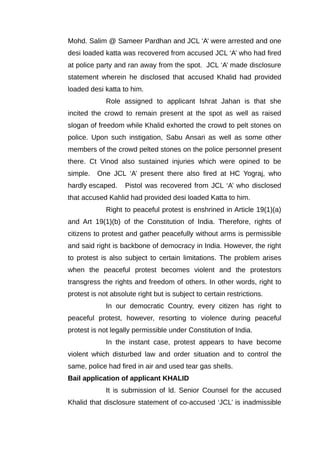 Mohd. Salim @ Sameer Pardhan and JCL ‘A’ were arrested and one
desi loaded katta was recovered from accused JCL ‘A’ who had fired
at police party and ran away from the spot. JCL ‘A’ made disclosure
statement wherein he disclosed that accused Khalid had provided
loaded desi katta to him.
Role assigned to applicant Ishrat Jahan is that she
incited the crowd to remain present at the spot as well as raised
slogan of freedom while Khalid exhorted the crowd to pelt stones on
police. Upon such instigation, Sabu Ansari as well as some other
members of the crowd pelted stones on the police personnel present
there. Ct Vinod also sustained injuries which were opined to be
simple. One JCL ‘A’ present there also fired at HC Yograj, who
hardly escaped. Pistol was recovered from JCL ‘A’ who disclosed
that accused Kahlid had provided desi loaded Katta to him.
Right to peaceful protest is enshrined in Article 19(1)(a)
and Art 19(1)(b) of the Constitution of India. Therefore, rights of
citizens to protest and gather peacefully without arms is permissible
and said right is backbone of democracy in India. However, the right
to protest is also subject to certain limitations. The problem arises
when the peaceful protest becomes violent and the protestors
transgress the rights and freedom of others. In other words, right to
protest is not absolute right but is subject to certain restrictions.
In our democratic Country, every citizen has right to
peaceful protest, however, resorting to violence during peaceful
protest is not legally permissible under Constitution of India.
In the instant case, protest appears to have become
violent which disturbed law and order situation and to control the
same, police had fired in air and used tear gas shells.
Bail application of applicant KHALID
It is submission of ld. Senior Counsel for the accused
Khalid that disclosure statement of co-accused ‘JCL’ is inadmissible
 