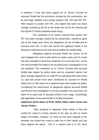 in evidence. It has also been argued by Ld. Senior Counsel for
accused Khalid that the provisions invoked by the prosecution, are
by and large, bailable ones except sections 353, 332 and 307 IPC.
With respect to section 307 IPC, she stated that same has been
wrongly invoked by the IO as the bullet did not hit HC Hemraj and
the injured Ct Vinod sustained simple injury.
The contention of ld. Senior Counsel that section 307
IPC has been wrongly invoked by the prosecution, cannot be gone
into at this stage when there are allegations of use of Katta and its
recovery from JCL ‘A’ who has named the applicant Khalid in his
disclosure statement as the one who provided him loaded katta.
Allegations against accused Khalid are serious as he
had instigated the mob to pelt stones on police party and his name
has also emerged in disclosure statement of co-accused JCL, as the
one who provided him Katta to fire at police party. Investigation is not
yet complete. The contention of Ld. Senior Counsel that accused
Khalid was beaten by police party and he sustained injuries has
been strongly opposed by Ld. Addl PP by submitting that had it been
so, said fact would have been mentioned by counsel for Khalid
before the Ld. MM where he is stated to have been beaten by public.
Considering the seriousness of allegations against accused Khalid
and the fact that investigation is not yet complete, this court does not
deem fit to grant bail to accused Khalid at this stage. Accordingly,
bail application of accused Khalid is hereby dismissed.
Applicants Ishrat Jahan @ Pinki, Mohd. Salim, Samir Ansari and
Vikram Thakur:
Role assigned to applicant Ishrat Jahan is that she
incited the crowd to remain present at the spot as well as raised
slogan of freedom, however, no overt act has been imputed to her
whereby she incited the crowd to take law in their hands and use
force against the police. She is a woman and is in J/C since
 