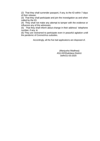 (2) That they shall surrender passport, if any, to the IO within 7 days
of their release;
(3) That they shall participate and join the investigation as and when
called by the IO;
(4) They shall not make any attempt to tamper with the evidence or
influence any of the witnesses;
(5) That they shall inform about change in their address/ telephone
number, if any; &
(6) They are restrained to participate even in peaceful agitation untill
the pandemic of CoronaVirus subsides.
Accordingly, all the five bail applications are disposed of.
(Manjusha Wadhwa)
ASJ-03/Shahdara District
Delhi/21-03-2020
 
