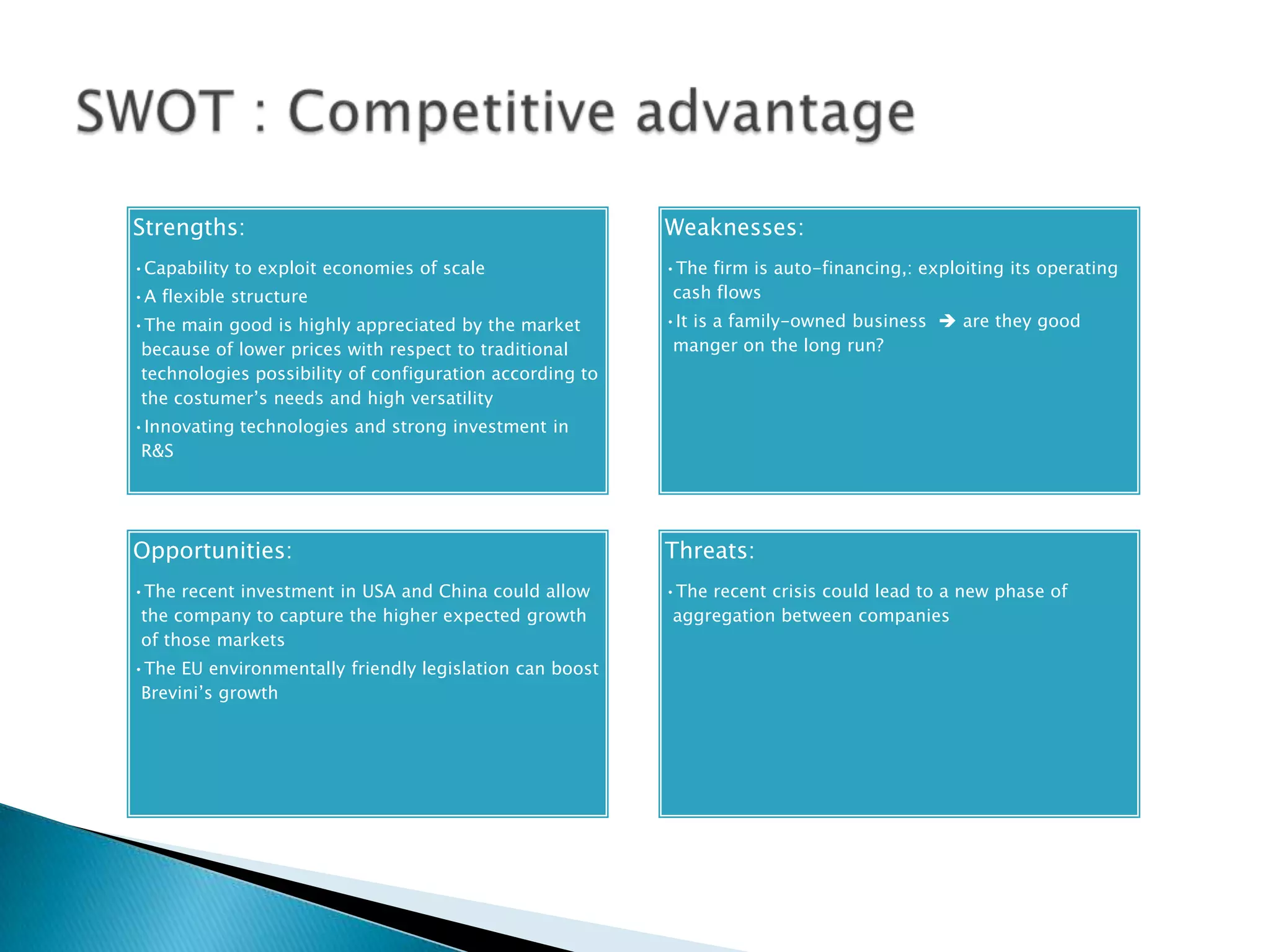 Strengths:                                                Weaknesses:
•Capability to exploit economies of scale                 •The firm is auto-financing,: exploiting its operating
•A flexible structure                                      cash flows
•The main good is highly appreciated by the market        •It is a family-owned business  are they good
 because of lower prices with respect to traditional       manger on the long run?
 technologies possibility of configuration according to
 the costumer’s needs and high versatility
•Innovating technologies and strong investment in
 R&S




Opportunities:                                            Threats:
•The recent investment in USA and China could allow       •The recent crisis could lead to a new phase of
 the company to capture the higher expected growth         aggregation between companies
 of those markets
•The EU environmentally friendly legislation can boost
 Brevini’s growth
 