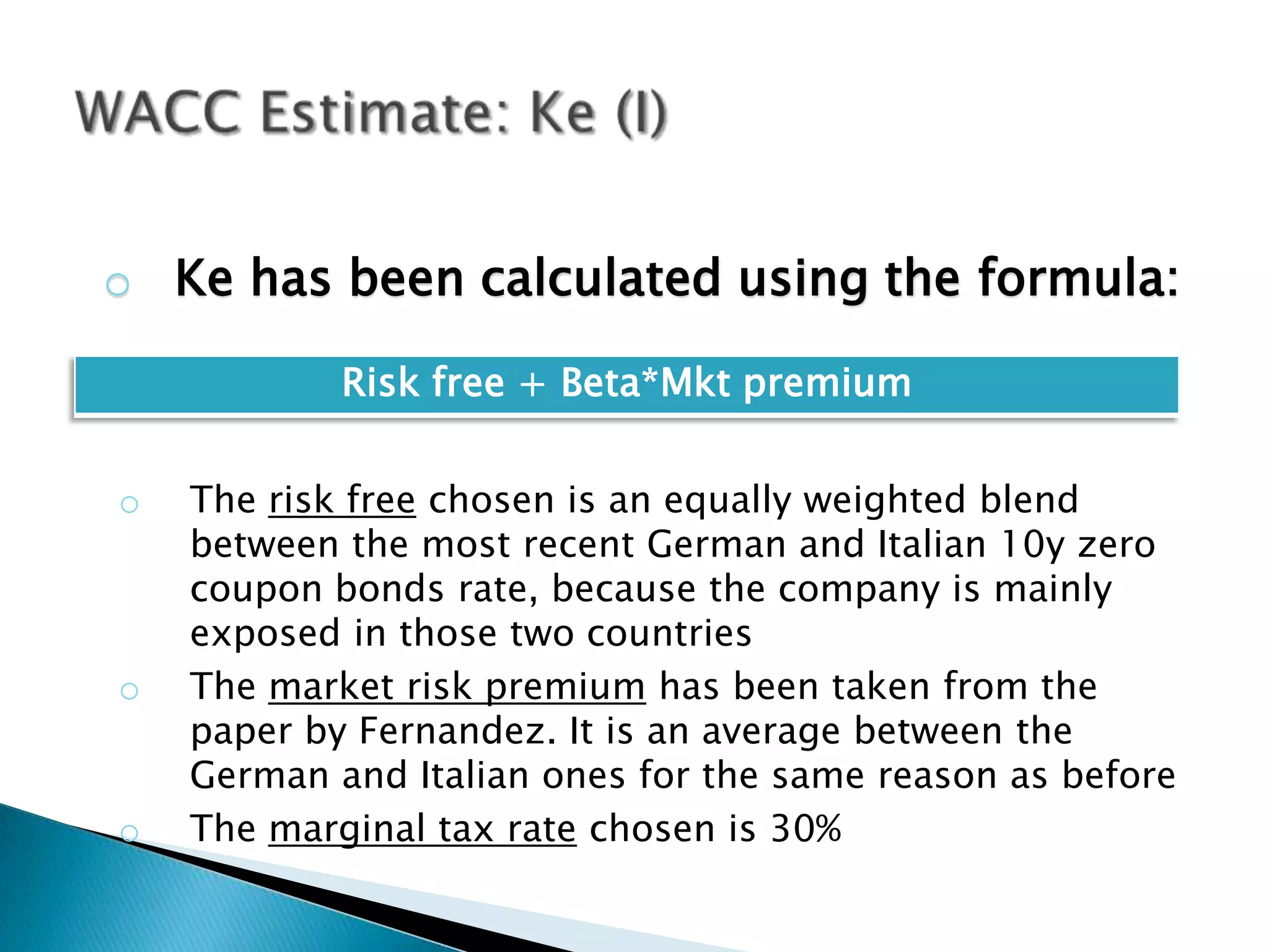 o Ke has been calculated using the formula:

            Risk free + Beta*Mkt premium


o   The risk free chosen is an equally weighted blend
    between the most recent German and Italian 10y zero
    coupon bonds rate, because the company is mainly
    exposed in those two countries
o   The market risk premium has been taken from the
    paper by Fernandez. It is an average between the
    German and Italian ones for the same reason as before
o   The marginal tax rate chosen is 30%
 