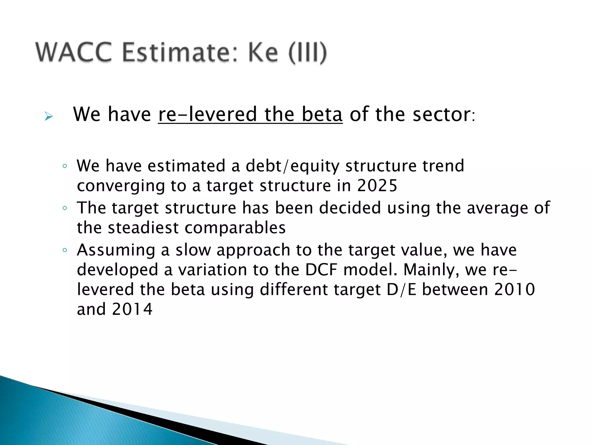     We have re-levered the beta of the sector:

    ◦ We have estimated a debt/equity structure trend
      converging to a target structure in 2025
    ◦ The target structure has been decided using the average of
      the steadiest comparables
    ◦ Assuming a slow approach to the target value, we have
      developed a variation to the DCF model. Mainly, we re-
      levered the beta using different target D/E between 2010
      and 2014
 