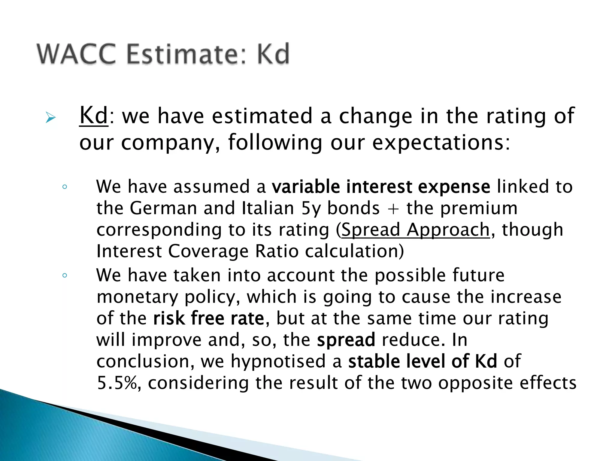        Kd: we have estimated a change in the rating of
        our company, following our expectations:

    ◦    We have assumed a variable interest expense linked to
         the German and Italian 5y bonds + the premium
         corresponding to its rating (Spread Approach, though
         Interest Coverage Ratio calculation)
    ◦    We have taken into account the possible future
         monetary policy, which is going to cause the increase
         of the risk free rate, but at the same time our rating
         will improve and, so, the spread reduce. In
         conclusion, we hypnotised a stable level of Kd of
         5.5%, considering the result of the two opposite effects
 