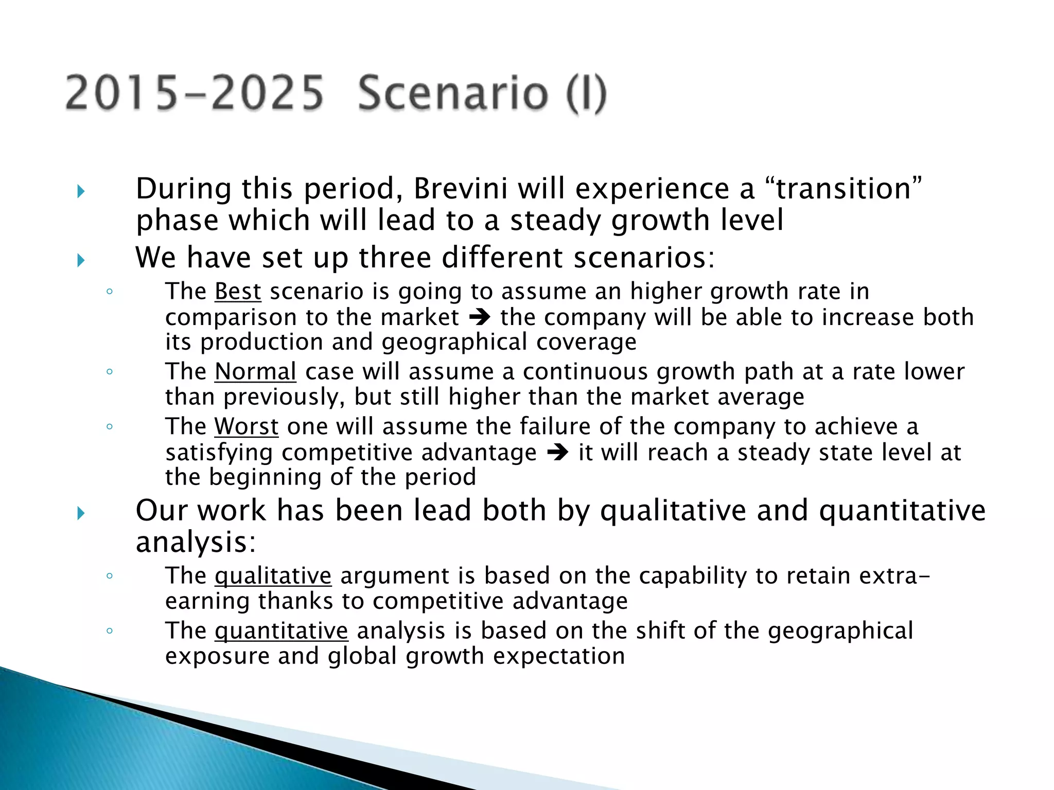        During this period, Brevini will experience a “transition”
        phase which will lead to a steady growth level
       We have set up three different scenarios:
    ◦     The Best scenario is going to assume an higher growth rate in
          comparison to the market  the company will be able to increase both
          its production and geographical coverage
    ◦     The Normal case will assume a continuous growth path at a rate lower
          than previously, but still higher than the market average
    ◦     The Worst one will assume the failure of the company to achieve a
          satisfying competitive advantage  it will reach a steady state level at
          the beginning of the period
       Our work has been lead both by qualitative and quantitative
        analysis:
    ◦     The qualitative argument is based on the capability to retain extra-
          earning thanks to competitive advantage
    ◦     The quantitative analysis is based on the shift of the geographical
          exposure and global growth expectation
 