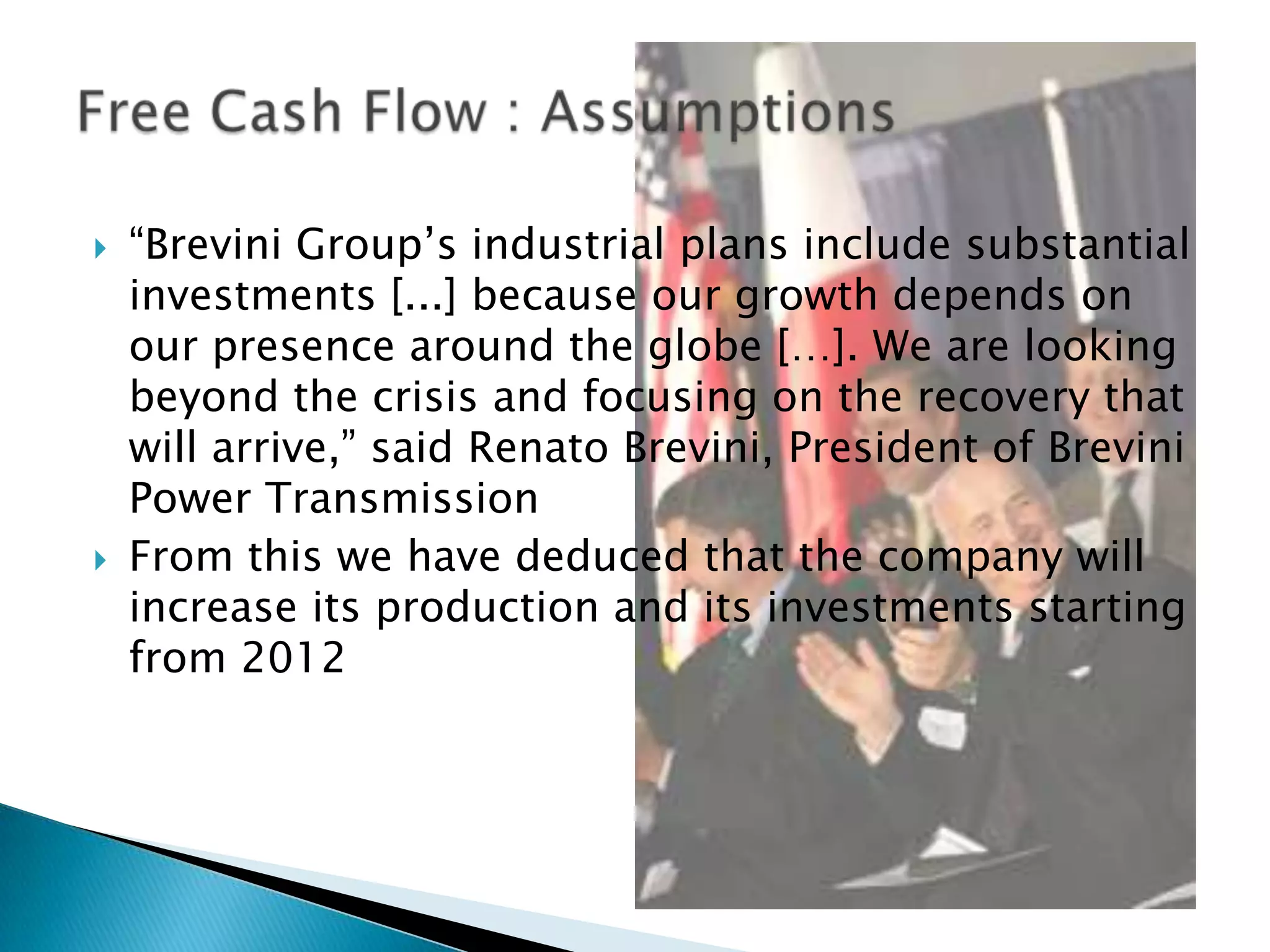    “Brevini Group’s industrial plans include substantial
    investments [...] because our growth depends on
    our presence around the globe […]. We are looking
    beyond the crisis and focusing on the recovery that
    will arrive,” said Renato Brevini, President of Brevini
    Power Transmission
   From this we have deduced that the company will
    increase its production and its investments starting
    from 2012
 