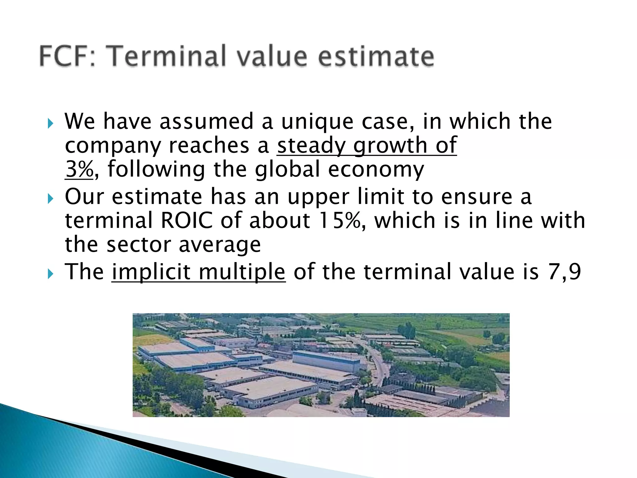    We have assumed a unique case, in which the
    company reaches a steady growth of
    3%, following the global economy
   Our estimate has an upper limit to ensure a
    terminal ROIC of about 15%, which is in line with
    the sector average
   The implicit multiple of the terminal value is 7,9
 
