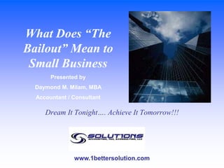 What Does “The Bailout” Mean to Small Business Presented by  Daymond M. Milam, MBA  Accountant / Consultant Dream It Tonight…. Achieve It Tomorrow!!! www.1bettersolution.com 