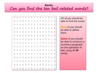 Starter:
Can you find the ten bail related words?
All of you should be
able to find the words
Most of you should
be able to define
them
Some of you should
be able to construct a
summary paragraph
on the operation of
bail, using all 10
words.
 