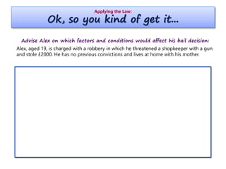 Applying the Law:
Ok, so you kind of get it...
Advise Alex on which factors and conditions would affect his bail decision:
Alex, aged 19, is charged with a robbery in which he threatened a shopkeeper with a gun
and stole £2000. He has no previous convictions and lives at home with his mother.
 