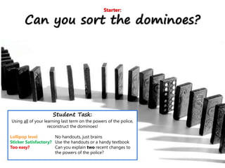 Starter:
Can you sort the dominoes?
Student Task:
Using all of your learning last term on the powers of the police,
reconstruct the dominoes!
Lollipop level No handouts, just brains
Sticker Satisfactory? Use the handouts or a handy textbook
Too easy? Can you explain two recent changes to
the powers of the police?
 
