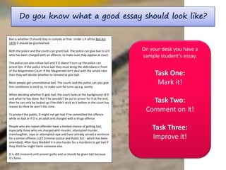 Do you know what a good essay should look like?
On your desk you have a
sample student’s essay.
Task One:
Mark it!
Task Two:
Comment on it!
Task Three:
Improve it!
Bail is whether D should stay in custody or free. Under s.4 of the Bail Act
1976 D should be granted bail.
Both the police and the courts can grant bail. The police can give bail to a D
who has been charged with an offence, to make sure they appear at court.
The police can also refuse bail and if D doesn’t turn up the police can
arrest him. If the police refuse bail they must bring the defendant in front
of the Magistrates Court. If the Magistrate can’t deal with the whole case
then they will decide whether to remand or give bail.
Most people get unconditional bail. The courts and the police can also give
him conditions to stick to, to make sure he turns up e.g. surety.
When deciding whether D gets bail, the court looks at the background of D
and what he has done. But if he wouldn’t be put in prison for it at the end,
then he can only be locked up if he didn’t stick to it before or the court has
reason to think he won’t this time.
To protect the public, D might not get bail if he committed the offence
while on bail or if D is an adult and charged with a drugs offence
People who are repeat offender have a limited chance of getting bail,
especially those who are charged with murder, attempted murder,
manslaughter, rape or attempted rape and have already served a sentence
for a similar offence. (s25 Criminal Justice and Public Act - which has been
amended). After Gary Weddell it is also harder for a murderer to get bail if
they think he might harm someone else.
D is still innocent until proven guilty and so should be given bail because
it’s fairer.
 