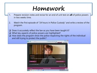 Homework
1. Prepare revision notes and revise for an end of unit test on all of police powers
in two weeks time.
2. Watch the first episode of “24 hours in Police Custody” and write a review of the
program.
 Does it accurately reflect the law as you have been taught it?
 What key aspects of police powers are highlighted?
 How does the program show the police respecting the rights of the individual
and still trying to protect the public?
 