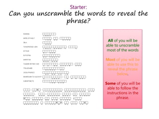 Starter:
Can you unscramble the words to reveal the
phrase?
All of you will be
able to unscramble
most of the words
Most of you will be
able to use this to
reveal the phrase
below.
Some of you will be
able to follow the
instructions in the
phrase.
 