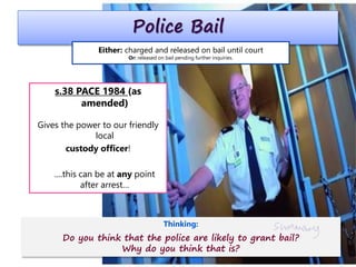 Police Bail
s.38 PACE 1984 (as
amended)
Gives the power to our friendly
local
custody officer!
....this can be at any point
after arrest…
Either: charged and released on bail until court
Or: released on bail pending further inquiries.
Thinking:
Do you think that the police are likely to grant bail?
Why do you think that is?
 