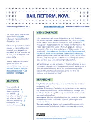 1
BAIL REFORM. NOW.
Allison Mills | November 2022 www.carenotcarceral.com | AllisonM@carenotcarceral.com
The United States incarcerates
approximately 445,000
individuals in pretrial detention
at any given time.
Individuals given bail, on pretrial
release, or in pretrial detention
have only been arrested and
accused of a crime. They are, as
all of us, lawfully innocent until
proven guilty.
There is no evidence that bail
reform has driven the
nationwide increase in crime.
Brennan Center for Justice &
Prison Policy Initiative & The
Economist & The Appeal
CONTENTS
What is bail? … 3
Racial disparities … 4
Wealth disparities … 4
Bail is costly … 4
Bail reform in New York … 5
Bail reform in the U.S. … 6
Electronic Monitoring … 6
Commercial Bail … 7
Additional impacts … 7, 8
MEDIA COVERAGE
A link, presenting itself a much higher rates recently, has been
made unsubstantiated between bail reform and crime. One report
points out how public officials in Illinois and even specifically in
Chicago have made false claims and pushed misinformation in the
media regarding pretrial justice reforms. In 2020, the National
Association of Criminal Defense Lawyers (NACDL) hosted a virtual
panel titled “Lessons Learned: Combatting Misinformation Around
Bail Reform - Case Study on the New York Bail Reform Pushback.”
Specifically mentioned were how vocal some “police unions, district
attorneys, and other groups” had been in concerning rise in crime
rates and their ease when correlating it to bail reform.
With politicians in one ear and police in the other, it is easy to come
to the belief that bail reform will allow more crime or allow people to
“skip” taking responsibility. Would you believe releasing people
pretrial without bail actually decreases crime and does not
decrease court appearance rates?
DEFINITIONS
Bail/Pretrial release: The release of an individual for the time they
are awaiting trial.
Cash Bail: The release of an individual for the time they are awaiting
trial under the condition that a specified amount of money is paid.
Recidivism: The tendency of formerly incarcerated individuals to be
rearrested or to reoffend.
Criminogenic: A system, situation, or place that causes or is likely to
cause behavior that is considered “criminal” (violating societal
norms and rules).
Electronic monitoring: A digital technology used to track or restrict
the movements of an individual. Most commonly ankle monitors.
Bail Reform. Now. by Allison Mills is licensed under the Creative Commons Attribution-
NonCommercial-NoDerivatives 4.0 International License.
 