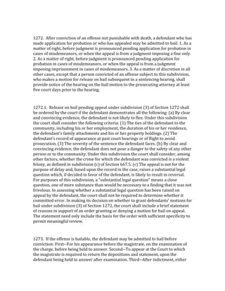  

1272.	
  	
  After	
  conviction	
  of	
  an	
  offense	
  not	
  punishable	
  with	
  death,	
  a	
  defendant	
  who	
  has	
  
made	
  application	
  for	
  probation	
  or	
  who	
  has	
  appealed	
  may	
  be	
  admitted	
  to	
  bail:	
  1.	
  As	
  a	
  
matter	
  of	
  right,	
  before	
  judgment	
  is	
  pronounced	
  pending	
  application	
  for	
  probation	
  in	
  
cases	
  of	
  misdemeanors,	
  or	
  when	
  the	
  appeal	
  is	
  from	
  a	
  judgment	
  imposing	
  a	
  fine	
  only.	
  
2.	
  As	
  a	
  matter	
  of	
  right,	
  before	
  judgment	
  is	
  pronounced	
  pending	
  application	
  for	
  
probation	
  in	
  cases	
  of	
  misdemeanors,	
  or	
  when	
  the	
  appeal	
  is	
  from	
  a	
  judgment	
  
imposing	
  imprisonment	
  in	
  cases	
  of	
  misdemeanors.	
  3.	
  As	
  a	
  matter	
  of	
  discretion	
  in	
  all	
  
other	
  cases,	
  except	
  that	
  a	
  person	
  convicted	
  of	
  an	
  offense	
  subject	
  to	
  this	
  subdivision,	
  
who	
  makes	
  a	
  motion	
  for	
  release	
  on	
  bail	
  subsequent	
  to	
  a	
  sentencing	
  hearing,	
  shall	
  
provide	
  notice	
  of	
  the	
  hearing	
  on	
  the	
  bail	
  motion	
  to	
  the	
  prosecuting	
  attorney	
  at	
  least	
  
five	
  court	
  days	
  prior	
  to	
  the	
  hearing.	
  

	
  

1272.1.	
  	
  Release	
  on	
  bail	
  pending	
  appeal	
  under	
  subdivision	
  (3)	
  of	
  Section	
  1272	
  shall	
  
be	
  ordered	
  by	
  the	
  court	
  if	
  the	
  defendant	
  demonstrates	
  all	
  the	
  following:	
  (a)	
  By	
  clear	
  
and	
  convincing	
  evidence,	
  the	
  defendant	
  is	
  not	
  likely	
  to	
  flee.	
  Under	
  this	
  subdivision	
  
the	
  court	
  shall	
  consider	
  the	
  following	
  criteria:	
  (1)	
  The	
  ties	
  of	
  the	
  defendant	
  to	
  the	
  
community,	
  including	
  his	
  or	
  her	
  employment,	
  the	
  duration	
  of	
  his	
  or	
  her	
  residence,	
  
the	
  defendant's	
  family	
  attachments	
  and	
  his	
  or	
  her	
  property	
  holdings.	
  (2)	
  The	
  
defendant's	
  record	
  of	
  appearance	
  at	
  past	
  court	
  hearings	
  or	
  of	
  flight	
  to	
  avoid	
  
prosecution.	
  (3)	
  The	
  severity	
  of	
  the	
  sentence	
  the	
  defendant	
  faces.	
  (b)	
  By	
  clear	
  and	
  
convincing	
  evidence,	
  the	
  defendant	
  does	
  not	
  pose	
  a	
  danger	
  to	
  the	
  safety	
  of	
  any	
  other	
  
person	
  or	
  to	
  the	
  community.	
  Under	
  this	
  subdivision	
  the	
  court	
  shall	
  consider,	
  among	
  
other	
  factors,	
  whether	
  the	
  crime	
  for	
  which	
  the	
  defendant	
  was	
  convicted	
  is	
  a	
  violent	
  
felony,	
  as	
  defined	
  in	
  subdivision	
  (c)	
  of	
  Section	
  667.5.	
  (c)	
  The	
  appeal	
  is	
  not	
  for	
  the	
  
purpose	
  of	
  delay	
  and,	
  based	
  upon	
  the	
  record	
  in	
  the	
  case,	
  raises	
  a	
  substantial	
  legal	
  
question	
  which,	
  if	
  decided	
  in	
  favor	
  of	
  the	
  defendant,	
  is	
  likely	
  to	
  result	
  in	
  reversal.	
  
For	
  purposes	
  of	
  this	
  subdivision,	
  a	
  "substantial	
  legal	
  question"	
  means	
  a	
  close	
  
question,	
  one	
  of	
  more	
  substance	
  than	
  would	
  be	
  necessary	
  to	
  a	
  finding	
  that	
  it	
  was	
  not	
  
frivolous.	
  In	
  assessing	
  whether	
  a	
  substantial	
  legal	
  question	
  has	
  been	
  raised	
  on	
  
appeal	
  by	
  the	
  defendant,	
  the	
  court	
  shall	
  not	
  be	
  required	
  to	
  determine	
  whether	
  it	
  
committed	
  error.	
  In	
  making	
  its	
  decision	
  on	
  whether	
  to	
  grant	
  defendants'	
  motions	
  for	
  
bail	
  under	
  subdivision	
  (3)	
  of	
  Section	
  1272,	
  the	
  court	
  shall	
  include	
  a	
  brief	
  statement	
  
of	
  reasons	
  in	
  support	
  of	
  an	
  order	
  granting	
  or	
  denying	
  a	
  motion	
  for	
  bail	
  on	
  appeal.	
  
The	
  statement	
  need	
  only	
  include	
  the	
  basis	
  for	
  the	
  order	
  with	
  sufficient	
  specificity	
  to	
  
permit	
  meaningful	
  review.	
  

	
  

1273.	
  	
  If	
  the	
  offense	
  is	
  bailable,	
  the	
  defendant	
  may	
  be	
  admitted	
  to	
  bail	
  before	
  
conviction:	
  First-­‐-­‐For	
  his	
  appearance	
  before	
  the	
  magistrate,	
  on	
  the	
  examination	
  of	
  
the	
  charge,	
  before	
  being	
  held	
  to	
  answer.	
  Second-­‐-­‐To	
  appear	
  at	
  the	
  Court	
  to	
  which	
  
the	
  magistrate	
  is	
  required	
  to	
  return	
  the	
  depositions	
  and	
  statement,	
  upon	
  the	
  
defendant	
  being	
  held	
  to	
  answer	
  after	
  examination.	
  Third-­‐-­‐After	
  indictment,	
  either	
  
 