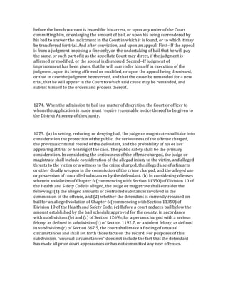 before	
  the	
  bench	
  warrant	
  is	
  issued	
  for	
  his	
  arrest,	
  or	
  upon	
  any	
  order	
  of	
  the	
  Court	
  
committing	
  him,	
  or	
  enlarging	
  the	
  amount	
  of	
  bail,	
  or	
  upon	
  his	
  being	
  surrendered	
  by	
  
his	
  bail	
  to	
  answer	
  the	
  indictment	
  in	
  the	
  Court	
  in	
  which	
  it	
  is	
  found,	
  or	
  to	
  which	
  it	
  may	
  
be	
  transferred	
  for	
  trial.	
  And	
  after	
  conviction,	
  and	
  upon	
  an	
  appeal:	
  First-­‐-­‐If	
  the	
  appeal	
  
is	
  from	
  a	
  judgment	
  imposing	
  a	
  fine	
  only,	
  on	
  the	
  undertaking	
  of	
  bail	
  that	
  he	
  will	
  pay	
  
the	
  same,	
  or	
  such	
  part	
  of	
  it	
  as	
  the	
  appellate	
  Court	
  may	
  direct,	
  if	
  the	
  judgment	
  is	
  
affirmed	
  or	
  modified,	
  or	
  the	
  appeal	
  is	
  dismissed.	
  Second-­‐-­‐If	
  judgment	
  of	
  
imprisonment	
  has	
  been	
  given,	
  that	
  he	
  will	
  surrender	
  himself	
  in	
  execution	
  of	
  the	
  
judgment,	
  upon	
  its	
  being	
  affirmed	
  or	
  modified,	
  or	
  upon	
  the	
  appeal	
  being	
  dismissed,	
  
or	
  that	
  in	
  case	
  the	
  judgment	
  be	
  reversed,	
  and	
  that	
  the	
  cause	
  be	
  remanded	
  for	
  a	
  new	
  
trial,	
  that	
  he	
  will	
  appear	
  in	
  the	
  Court	
  to	
  which	
  said	
  cause	
  may	
  be	
  remanded,	
  and	
  
submit	
  himself	
  to	
  the	
  orders	
  and	
  process	
  thereof.	
  

	
  

1274.	
  	
  When	
  the	
  admission	
  to	
  bail	
  is	
  a	
  matter	
  of	
  discretion,	
  the	
  Court	
  or	
  officer	
  to	
  
whom	
  the	
  application	
  is	
  made	
  must	
  require	
  reasonable	
  notice	
  thereof	
  to	
  be	
  given	
  to	
  
the	
  District	
  Attorney	
  of	
  the	
  county.	
  

	
  

1275.	
  	
  (a)	
  In	
  setting,	
  reducing,	
  or	
  denying	
  bail,	
  the	
  judge	
  or	
  magistrate	
  shall	
  take	
  into	
  
consideration	
  the	
  protection	
  of	
  the	
  public,	
  the	
  seriousness	
  of	
  the	
  offense	
  charged,	
  
the	
  previous	
  criminal	
  record	
  of	
  the	
  defendant,	
  and	
  the	
  probability	
  of	
  his	
  or	
  her	
  
appearing	
  at	
  trial	
  or	
  hearing	
  of	
  the	
  case.	
  The	
  public	
  safety	
  shall	
  be	
  the	
  primary	
  
consideration.	
  In	
  considering	
  the	
  seriousness	
  of	
  the	
  offense	
  charged,	
  the	
  judge	
  or	
  
magistrate	
  shall	
  include	
  consideration	
  of	
  the	
  alleged	
  injury	
  to	
  the	
  victim,	
  and	
  alleged	
  
threats	
  to	
  the	
  victim	
  or	
  a	
  witness	
  to	
  the	
  crime	
  charged,	
  the	
  alleged	
  use	
  of	
  a	
  firearm	
  
or	
  other	
  deadly	
  weapon	
  in	
  the	
  commission	
  of	
  the	
  crime	
  charged,	
  and	
  the	
  alleged	
  use	
  
or	
  possession	
  of	
  controlled	
  substances	
  by	
  the	
  defendant.	
  (b)	
  In	
  considering	
  offenses	
  
wherein	
  a	
  violation	
  of	
  Chapter	
  6	
  (commencing	
  with	
  Section	
  11350)	
  of	
  Division	
  10	
  of	
  
the	
  Health	
  and	
  Safety	
  Code	
  is	
  alleged,	
  the	
  judge	
  or	
  magistrate	
  shall	
  consider	
  the	
  
following:	
  (1)	
  the	
  alleged	
  amounts	
  of	
  controlled	
  substances	
  involved	
  in	
  the	
  
commission	
  of	
  the	
  offense,	
  and	
  (2)	
  whether	
  the	
  defendant	
  is	
  currently	
  released	
  on	
  
bail	
  for	
  an	
  alleged	
  violation	
  of	
  Chapter	
  6	
  (commencing	
  with	
  Section	
  11350)	
  of	
  
Division	
  10	
  of	
  the	
  Health	
  and	
  Safety	
  Code.	
  (c)	
  Before	
  a	
  court	
  reduces	
  bail	
  below	
  the	
  
amount	
  established	
  by	
  the	
  bail	
  schedule	
  approved	
  for	
  the	
  county,	
  in	
  accordance	
  
with	
  subdivisions	
  (b)	
  and	
  (c)	
  of	
  Section	
  1269b,	
  for	
  a	
  person	
  charged	
  with	
  a	
  serious	
  
felony,	
  as	
  defined	
  in	
  subdivision	
  (c)	
  of	
  Section	
  1192.7,	
  or	
  a	
  violent	
  felony,	
  as	
  defined	
  
in	
  subdivision	
  (c)	
  of	
  Section	
  667.5,	
  the	
  court	
  shall	
  make	
  a	
  finding	
  of	
  unusual	
  
circumstances	
  and	
  shall	
  set	
  forth	
  those	
  facts	
  on	
  the	
  record.	
  For	
  purposes	
  of	
  this	
  
subdivision,	
  "unusual	
  circumstances"	
  does	
  not	
  include	
  the	
  fact	
  that	
  the	
  defendant	
  
has	
  made	
  all	
  prior	
  court	
  appearances	
  or	
  has	
  not	
  committed	
  any	
  new	
  offenses.	
  
	
  
 