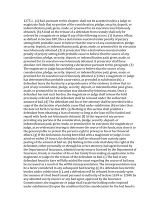 1275.1.	
  	
  (a)	
  Bail,	
  pursuant	
  to	
  this	
  chapter,	
  shall	
  not	
  be	
  accepted	
  unless	
  a	
  judge	
  or	
  
magistrate	
  finds	
  that	
  no	
  portion	
  of	
  the	
  consideration,	
  pledge,	
  security,	
  deposit,	
  or	
  
indemnification	
  paid,	
  given,	
  made,	
  or	
  promised	
  for	
  its	
  execution	
  was	
  feloniously	
  
obtained.	
  (b)	
  A	
  hold	
  on	
  the	
  release	
  of	
  a	
  defendant	
  from	
  custody	
  shall	
  only	
  be	
  
ordered	
  by	
  a	
  magistrate	
  or	
  judge	
  if	
  any	
  of	
  the	
  following	
  occurs:	
  (1)	
  A	
  peace	
  officer,	
  
as	
  defined	
  in	
  Section	
  830,	
  files	
  a	
  declaration	
  executed	
  under	
  penalty	
  of	
  perjury	
  
setting	
  forth	
  probable	
  cause	
  to	
  believe	
  that	
  the	
  source	
  of	
  any	
  consideration,	
  pledge,	
  
security,	
  deposit,	
  or	
  indemnification	
  paid,	
  given,	
  made,	
  or	
  promised	
  for	
  its	
  execution	
  
was	
  feloniously	
  obtained.	
  (2)	
  A	
  prosecutor	
  files	
  a	
  declaration	
  executed	
  under	
  
penalty	
  of	
  perjury	
  setting	
  forth	
  probable	
  cause	
  to	
  believe	
  that	
  the	
  source	
  of	
  any	
  
consideration,	
  pledge,	
  security,	
  deposit,	
  or	
  indemnification	
  paid,	
  given,	
  made,	
  or	
  
promised	
  for	
  its	
  execution	
  was	
  feloniously	
  obtained.	
  A	
  prosecutor	
  shall	
  have	
  
absolute	
  civil	
  immunity	
  for	
  executing	
  a	
  declaration	
  pursuant	
  to	
  this	
  paragraph.	
  (3)	
  
The	
  magistrate	
  or	
  judge	
  has	
  probable	
  cause	
  to	
  believe	
  that	
  the	
  source	
  of	
  any	
  
consideration,	
  pledge,	
  security,	
  deposit,	
  or	
  indemnification	
  paid,	
  given,	
  made,	
  or	
  
promised	
  for	
  its	
  execution	
  was	
  feloniously	
  obtained.	
  (c)	
  Once	
  a	
  magistrate	
  or	
  judge	
  
has	
  determined	
  that	
  probable	
  cause	
  exists,	
  as	
  provided	
  in	
  subdivision	
  (b),	
  a	
  
defendant	
  bears	
  the	
  burden	
  by	
  a	
  preponderance	
  of	
  the	
  evidence	
  to	
  show	
  that	
  no	
  
part	
  of	
  any	
  consideration,	
  pledge,	
  security,	
  deposit,	
  or	
  indemnification	
  paid,	
  given,	
  
made,	
  or	
  promised	
  for	
  its	
  execution	
  was	
  obtained	
  by	
  felonious	
  means.	
  Once	
  a	
  
defendant	
  has	
  met	
  such	
  burden,	
  the	
  magistrate	
  or	
  judge	
  shall	
  release	
  the	
  hold	
  
previously	
  ordered	
  and	
  the	
  defendant	
  shall	
  be	
  released	
  under	
  the	
  authorized	
  
amount	
  of	
  bail.	
  (d)	
  The	
  defendant	
  and	
  his	
  or	
  her	
  attorney	
  shall	
  be	
  provided	
  with	
  a	
  
copy	
  of	
  the	
  declaration	
  of	
  probable	
  cause	
  filed	
  under	
  subdivision	
  (b)	
  no	
  later	
  than	
  
the	
  date	
  set	
  forth	
  in	
  Section	
  825.	
  (e)	
  Nothing	
  in	
  this	
  section	
  shall	
  prohibit	
  a	
  
defendant	
  from	
  obtaining	
  a	
  loan	
  of	
  money	
  so	
  long	
  as	
  the	
  loan	
  will	
  be	
  funded	
  and	
  
repaid	
  with	
  funds	
  not	
  feloniously	
  obtained.	
  (f)	
  At	
  the	
  request	
  of	
  any	
  person	
  
providing	
  any	
  portion	
  of	
  the	
  consideration,	
  pledge,	
  security,	
  deposit,	
  or	
  
indemnification	
  paid,	
  given,	
  made,	
  or	
  promised	
  for	
  its	
  execution,	
  the	
  magistrate	
  or	
  
judge,	
  at	
  an	
  evidentiary	
  hearing	
  to	
  determine	
  the	
  source	
  of	
  the	
  funds,	
  may	
  close	
  it	
  to	
  
the	
  general	
  public	
  to	
  protect	
  the	
  person's	
  right	
  to	
  privacy	
  in	
  his	
  or	
  her	
  financial	
  
affairs.	
  (g)	
  If	
  the	
  declaration,	
  having	
  been	
  filed	
  with	
  a	
  magistrate	
  or	
  judge,	
  is	
  not	
  
acted	
  on	
  within	
  24	
  hours,	
  the	
  defendant	
  shall	
  be	
  released	
  from	
  custody	
  upon	
  
posting	
  of	
  the	
  amount	
  of	
  bail	
  set.	
  (h)	
  Nothing	
  in	
  this	
  code	
  shall	
  deny	
  the	
  right	
  of	
  the	
  
defendant,	
  either	
  personally	
  or	
  through	
  his	
  or	
  her	
  attorney,	
  bail	
  agent	
  licensed	
  by	
  
the	
  Department	
  of	
  Insurance,	
  admitted	
  surety	
  insurer	
  licensed	
  by	
  the	
  Department	
  of	
  
Insurance,	
  friend,	
  or	
  member	
  of	
  his	
  or	
  her	
  family	
  from	
  making	
  an	
  application	
  to	
  the	
  
magistrate	
  or	
  judge	
  for	
  the	
  release	
  of	
  the	
  defendant	
  on	
  bail.	
  (i)	
  The	
  bail	
  of	
  any	
  
defendant	
  found	
  to	
  have	
  willfully	
  misled	
  the	
  court	
  regarding	
  the	
  source	
  of	
  bail	
  may	
  
be	
  increased	
  as	
  a	
  result	
  of	
  the	
  willful	
  misrepresentation.	
  The	
  misrepresentation	
  may	
  
be	
  a	
  factor	
  considered	
  in	
  any	
  subsequent	
  bail	
  hearing.	
  (j)	
  If	
  a	
  defendant	
  has	
  met	
  the	
  
burden	
  under	
  subdivision	
  (c),	
  and	
  a	
  defendant	
  will	
  be	
  released	
  from	
  custody	
  upon	
  
the	
  issuance	
  of	
  a	
  bail	
  bond	
  issued	
  pursuant	
  to	
  authority	
  of	
  Section	
  1269	
  or	
  1269b	
  by	
  
any	
  admitted	
  surety	
  insurer	
  or	
  any	
  bail	
  agent,	
  approved	
  by	
  the	
  Insurance	
  
Commissioner,	
  the	
  magistrate	
  or	
  judge	
  shall	
  vacate	
  the	
  holding	
  order	
  imposed	
  
under	
  subdivision	
  (b)	
  upon	
  the	
  condition	
  that	
  the	
  consideration	
  for	
  the	
  bail	
  bond	
  is	
  
 