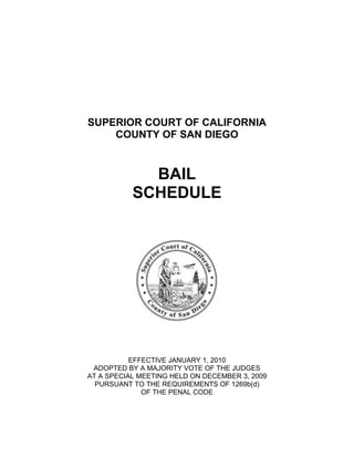 SUPERIOR COURT OF CALIFORNIA
    COUNTY OF SAN DIEGO


             BAIL
           SCHEDULE




           EFFECTIVE JANUARY 1, 2010
 ADOPTED BY A MAJORITY VOTE OF THE JUDGES
AT A SPECIAL MEETING HELD ON DECEMBER 3, 2009
  PURSUANT TO THE REQUIREMENTS OF 1269b(d)
              OF THE PENAL CODE
 