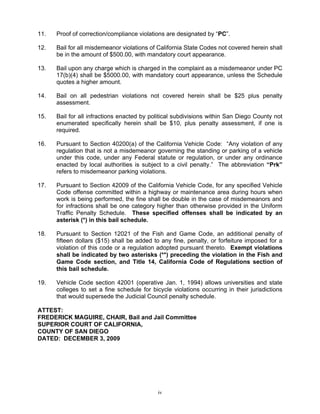11.   Proof of correction/compliance violations are designated by “PC”.

12.   Bail for all misdemeanor violations of California State Codes not covered herein shall
      be in the amount of $500.00, with mandatory court appearance.

13.   Bail upon any charge which is charged in the complaint as a misdemeanor under PC
      17(b)(4) shall be $5000.00, with mandatory court appearance, unless the Schedule
      quotes a higher amount.

14.   Bail on all pedestrian violations not covered herein shall be $25 plus penalty
      assessment.

15.   Bail for all infractions enacted by political subdivisions within San Diego County not
      enumerated specifically herein shall be $10, plus penalty assessment, if one is
      required.

16.   Pursuant to Section 40200(a) of the California Vehicle Code: “Any violation of any
      regulation that is not a misdemeanor governing the standing or parking of a vehicle
      under this code, under any Federal statute or regulation, or under any ordinance
      enacted by local authorities is subject to a civil penalty.” The abbreviation “Prk”
      refers to misdemeanor parking violations.

17.   Pursuant to Section 42009 of the California Vehicle Code, for any specified Vehicle
      Code offense committed within a highway or maintenance area during hours when
      work is being performed, the fine shall be double in the case of misdemeanors and
      for infractions shall be one category higher than otherwise provided in the Uniform
      Traffic Penalty Schedule. These specified offenses shall be indicated by an
      asterisk (*) in this bail schedule.

18.   Pursuant to Section 12021 of the Fish and Game Code, an additional penalty of
      fifteen dollars ($15) shall be added to any fine, penalty, or forfeiture imposed for a
      violation of this code or a regulation adopted pursuant thereto. Exempt violations
      shall be indicated by two asterisks (**) preceding the violation in the Fish and
      Game Code section, and Title 14, California Code of Regulations section of
      this bail schedule.

19.   Vehicle Code section 42001 (operative Jan. 1, 1994) allows universities and state
      colleges to set a fine schedule for bicycle violations occurring in their jurisdictions
      that would supersede the Judicial Council penalty schedule.

ATTEST:
FREDERICK MAGUIRE, CHAIR, Bail and Jail Committee
SUPERIOR COURT OF CALIFORNIA,
COUNTY OF SAN DIEGO
DATED: DECEMBER 3, 2009




                                             iv
 