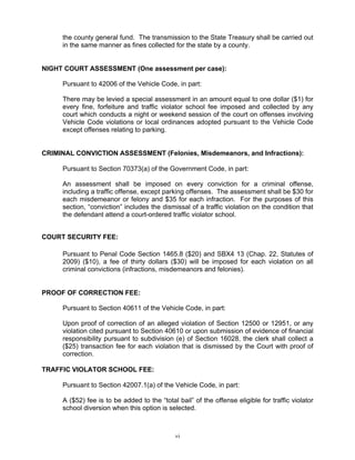 the county general fund. The transmission to the State Treasury shall be carried out
     in the same manner as fines collected for the state by a county.


NIGHT COURT ASSESSMENT (One assessment per case):

     Pursuant to 42006 of the Vehicle Code, in part:

     There may be levied a special assessment in an amount equal to one dollar ($1) for
     every fine, forfeiture and traffic violator school fee imposed and collected by any
     court which conducts a night or weekend session of the court on offenses involving
     Vehicle Code violations or local ordinances adopted pursuant to the Vehicle Code
     except offenses relating to parking.


CRIMINAL CONVICTION ASSESSMENT (Felonies, Misdemeanors, and Infractions):

     Pursuant to Section 70373(a) of the Government Code, in part:

     An assessment shall be imposed on every conviction for a criminal offense,
     including a traffic offense, except parking offenses. The assessment shall be $30 for
     each misdemeanor or felony and $35 for each infraction. For the purposes of this
     section, “conviction” includes the dismissal of a traffic violation on the condition that
     the defendant attend a court-ordered traffic violator school.


COURT SECURITY FEE:

     Pursuant to Penal Code Section 1465.8 ($20) and SBX4 13 (Chap. 22, Statutes of
     2009) ($10), a fee of thirty dollars ($30) will be imposed for each violation on all
     criminal convictions (infractions, misdemeanors and felonies).


PROOF OF CORRECTION FEE:

     Pursuant to Section 40611 of the Vehicle Code, in part:

     Upon proof of correction of an alleged violation of Section 12500 or 12951, or any
     violation cited pursuant to Section 40610 or upon submission of evidence of financial
     responsibility pursuant to subdivision (e) of Section 16028, the clerk shall collect a
     ($25) transaction fee for each violation that is dismissed by the Court with proof of
     correction.

TRAFFIC VIOLATOR SCHOOL FEE:

     Pursuant to Section 42007.1(a) of the Vehicle Code, in part:

     A ($52) fee is to be added to the “total bail” of the offense eligible for traffic violator
     school diversion when this option is selected.



                                             vi
 