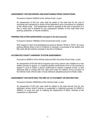 ASSESSMENT FOR RECORDING AND MAINTAINING PRIOR CONVICTIONS:

     Pursuant to Section 40508.6 of the Vehicle Code, in part:

     An assessment of $10 per case shall be added to the total bail for the cost of
     recording and maintaining a record of the defendant’s prior convictions for violations
     of the vehicle code. The assessment shall be payable at the time of payment of a
     fine or when bail is forfeited for any subsequent violation of this code other than
     parking, pedestrian, or bicycle violations.


PARKING VIOLATION SURCHARGE (included in the bail amount):

     Pursuant to Section 76000(b) of the Government Code, in part:

     With respect to each fund established pursuant to Section 76100 or 76101, for every
     parking offense where a fine or forfeiture is imposed, a surcharge of two dollars and
     fifty cents ($2.50) shall be included in the fine or forfeiture.


AUTOMATED COUNTY WARRANT SYSTEM ASSESSMENT:

     Pursuant to 40508.5 of the Vehicle Code and 853.7(a) of the Penal Code, in part:

     An assessment of $15.00 will be imposed upon every person who violates his or her
     written promise to appear, or a lawfully granted continuance of his or her promise to
     appear in court or before a person authorized to receive a deposit of bail, or who
     otherwise fails to comply with any valid court order for violation of any provision of
     the Vehicle Code, Penal Code or local ordinance adopted pursuant to these codes.


ASSESSMENT FOR NOTIFYING THE DMV OF ATTACHMENT OR RESTRICTION:

     Pursuant to Section 40508.6(b) of the Vehicle Code, in part:

     An assessment of $10 per case shall be added to the total amount due for any
     defendant whose driver’s license is suspended or attached pursuant to 40509 or
     40509.5, to cover the cost of notifying the Department of Motor Vehicles of the
     suspension or attachment.




                                           vii
 