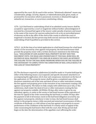 approved	
  by	
  the	
  court.	
  (k)	
  As	
  used	
  in	
  this	
  section,	
  "feloniously	
  obtained"	
  means	
  any	
  
consideration,	
  pledge,	
  security,	
  deposit,	
  or	
  indemnification	
  paid,	
  given,	
  made,	
  or	
  
promised	
  for	
  its	
  execution	
  which	
  is	
  possessed,	
  received,	
  or	
  obtained	
  through	
  an	
  
unlawful	
  act,	
  transaction,	
  or	
  occurrence	
  constituting	
  a	
  felony.	
  

	
  

1276.	
  	
  (a)	
  A	
  bail	
  bond	
  or	
  undertaking	
  of	
  bail	
  of	
  an	
  admitted	
  surety	
  insurer	
  shall	
  be	
  
accepted	
  or	
  approved	
  by	
  a	
  court	
  or	
  magistrate	
  without	
  further	
  acknowledgment	
  if	
  
executed	
  by	
  a	
  licensed	
  bail	
  agent	
  of	
  the	
  insurer	
  under	
  penalty	
  of	
  perjury	
  and	
  issued	
  
in	
  the	
  name	
  of	
  the	
  insurer	
  by	
  a	
  person	
  authorized	
  to	
  do	
  so	
  by	
  an	
  unrevoked	
  power	
  
of	
  attorney	
  on	
  file	
  in	
  the	
  office	
  of	
  the	
  clerk	
  of	
  the	
  county	
  in	
  which	
  the	
  court	
  or	
  
magistrate	
  is	
  located.	
  (b)	
  One	
  person	
  may	
  both	
  execute	
  and	
  issue	
  the	
  bail	
  bond	
  or	
  
undertaking	
  of	
  bail	
  if	
  qualified	
  as	
  provided	
  in	
  this	
  section.	
  

	
  

1276.5.	
  	
  (a)	
  At	
  the	
  time	
  of	
  an	
  initial	
  application	
  to	
  a	
  bail	
  bond	
  licensee	
  for	
  a	
  bail	
  bond	
  
which	
  is	
  to	
  be	
  secured	
  by	
  a	
  lien	
  against	
  real	
  property,	
  the	
  bail	
  bond	
  licensee	
  shall	
  
provide	
  the	
  property	
  owner	
  with	
  a	
  written	
  disclosure	
  statement	
  in	
  the	
  following	
  
form:	
  "DISCLOSURE	
  OF	
  LIEN	
  AGAINST	
  REAL	
  PROPERTY	
  DO	
  NOT	
  SIGN	
  THIS	
  
DOCUMENT	
  UNTIL	
  YOU	
  READ	
  AND	
  UNDERSTAND	
  IT!	
  THIS	
  BAIL	
  BOND	
  WILL	
  BE	
  
SECURED	
  BY	
  REAL	
  PROPERTY	
  YOU	
  OWN	
  OR	
  IN	
  WHICH	
  YOU	
  HAVE	
  AN	
  INTEREST.	
  
THE	
  FAILURE	
  TO	
  PAY	
  THE	
  BAIL	
  BOND	
  PREMIUMS	
  WHEN	
  DUE	
  OR	
  THE	
  FAILURE	
  OF	
  
THE	
  DEFENDANT	
  TO	
  COMPLY	
  WITH	
  THE	
  CONDITIONS	
  OF	
  BAIL	
  COULD	
  RESULT	
  IN	
  
THE	
  LOSS	
  OF	
  YOUR	
  PROPERTY!"	
  
	
  

(b)	
  The	
  disclosure	
  required	
  in	
  subdivision	
  (a)	
  shall	
  be	
  made	
  in	
  14-­‐point	
  bold	
  type	
  by	
  
either	
  of	
  the	
  following	
  means:	
  (1)	
  A	
  separate	
  and	
  specific	
  document	
  attached	
  to	
  or	
  
accompanying	
  the	
  application.	
  (2)	
  A	
  clear	
  and	
  conspicuous	
  statement	
  on	
  the	
  face	
  of	
  
the	
  application.	
  (c)	
  The	
  property	
  owner	
  shall	
  be	
  given	
  a	
  completed	
  copy	
  of	
  the	
  
disclosure	
  statement	
  and	
  of	
  the	
  note	
  and	
  deed	
  of	
  trust	
  or	
  other	
  instrument	
  creating	
  
the	
  lien	
  against	
  real	
  property	
  prior	
  to	
  the	
  execution	
  of	
  any	
  instrument	
  creating	
  a	
  lien	
  
against	
  real	
  property.	
  The	
  failure	
  to	
  fully	
  comply	
  with	
  subdivision	
  (a)	
  or	
  (b),	
  or	
  this	
  
subdivision,	
  shall	
  render	
  the	
  deed	
  of	
  trust	
  or	
  other	
  instrument	
  creating	
  the	
  lien	
  
against	
  real	
  property	
  voidable.	
  (d)	
  Within	
  30	
  days	
  after	
  notice	
  is	
  given	
  by	
  any	
  
individual,	
  agency,	
  or	
  entity	
  to	
  the	
  surety	
  or	
  bail	
  bond	
  licensee	
  of	
  the	
  expiration	
  of	
  
the	
  time	
  for	
  appeal	
  of	
  the	
  order	
  exonerating	
  the	
  bail	
  bond,	
  or	
  within	
  30	
  days	
  after	
  
the	
  payment	
  in	
  full	
  of	
  all	
  moneys	
  owed	
  on	
  the	
  bail	
  bond	
  obligation	
  secured	
  by	
  any	
  
lien	
  against	
  real	
  property,	
  whichever	
  is	
  later	
  in	
  time,	
  the	
  bail	
  bond	
  licensee	
  shall	
  
deliver	
  to	
  the	
  property	
  owner	
  a	
  fully	
  executed	
  and	
  notarized	
  reconveyance	
  of	
  title,	
  a	
  
certificate	
  of	
  discharge,	
  or	
  a	
  full	
  release	
  of	
  any	
  lien	
  against	
  real	
  property	
  to	
  secure	
  
performance	
  of	
  the	
  conditions	
  of	
  the	
  bail	
  bond.	
  If	
  a	
  timely	
  notice	
  of	
  appeal	
  of	
  the	
  
order	
  exonerating	
  the	
  bail	
  bond	
  is	
  filed	
  with	
  the	
  court,	
  that	
  30-­‐day	
  period	
  shall	
  
begin	
  on	
  the	
  date	
  the	
  determination	
  of	
  the	
  appellate	
  court	
  affirming	
  the	
  order	
  
 