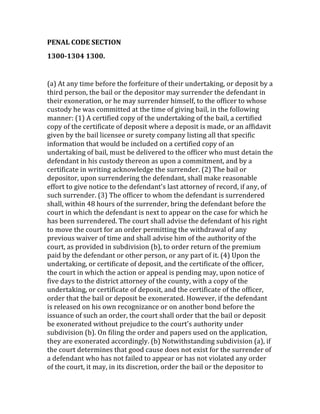 PENAL	
  CODE	
  SECTION	
  	
  
1300-­1304	
  1300.	
  	
  	
  
	
  
(a)	
  At	
  any	
  time	
  before	
  the	
  forfeiture	
  of	
  their	
  undertaking,	
  or	
  deposit	
  by	
  a	
  
third	
  person,	
  the	
  bail	
  or	
  the	
  depositor	
  may	
  surrender	
  the	
  defendant	
  in	
  
their	
  exoneration,	
  or	
  he	
  may	
  surrender	
  himself,	
  to	
  the	
  officer	
  to	
  whose	
  
custody	
  he	
  was	
  committed	
  at	
  the	
  time	
  of	
  giving	
  bail,	
  in	
  the	
  following	
  
manner:	
  (1)	
  A	
  certified	
  copy	
  of	
  the	
  undertaking	
  of	
  the	
  bail,	
  a	
  certified	
  
copy	
  of	
  the	
  certificate	
  of	
  deposit	
  where	
  a	
  deposit	
  is	
  made,	
  or	
  an	
  affidavit	
  
given	
  by	
  the	
  bail	
  licensee	
  or	
  surety	
  company	
  listing	
  all	
  that	
  specific	
  
information	
  that	
  would	
  be	
  included	
  on	
  a	
  certified	
  copy	
  of	
  an	
  
undertaking	
  of	
  bail,	
  must	
  be	
  delivered	
  to	
  the	
  officer	
  who	
  must	
  detain	
  the	
  
defendant	
  in	
  his	
  custody	
  thereon	
  as	
  upon	
  a	
  commitment,	
  and	
  by	
  a	
  
certificate	
  in	
  writing	
  acknowledge	
  the	
  surrender.	
  (2)	
  The	
  bail	
  or	
  
depositor,	
  upon	
  surrendering	
  the	
  defendant,	
  shall	
  make	
  reasonable	
  
effort	
  to	
  give	
  notice	
  to	
  the	
  defendant's	
  last	
  attorney	
  of	
  record,	
  if	
  any,	
  of	
  
such	
  surrender.	
  (3)	
  The	
  officer	
  to	
  whom	
  the	
  defendant	
  is	
  surrendered	
  
shall,	
  within	
  48	
  hours	
  of	
  the	
  surrender,	
  bring	
  the	
  defendant	
  before	
  the	
  
court	
  in	
  which	
  the	
  defendant	
  is	
  next	
  to	
  appear	
  on	
  the	
  case	
  for	
  which	
  he	
  
has	
  been	
  surrendered.	
  The	
  court	
  shall	
  advise	
  the	
  defendant	
  of	
  his	
  right	
  
to	
  move	
  the	
  court	
  for	
  an	
  order	
  permitting	
  the	
  withdrawal	
  of	
  any	
  
previous	
  waiver	
  of	
  time	
  and	
  shall	
  advise	
  him	
  of	
  the	
  authority	
  of	
  the	
  
court,	
  as	
  provided	
  in	
  subdivision	
  (b),	
  to	
  order	
  return	
  of	
  the	
  premium	
  
paid	
  by	
  the	
  defendant	
  or	
  other	
  person,	
  or	
  any	
  part	
  of	
  it.	
  (4)	
  Upon	
  the	
  
undertaking,	
  or	
  certificate	
  of	
  deposit,	
  and	
  the	
  certificate	
  of	
  the	
  officer,	
  
the	
  court	
  in	
  which	
  the	
  action	
  or	
  appeal	
  is	
  pending	
  may,	
  upon	
  notice	
  of	
  
five	
  days	
  to	
  the	
  district	
  attorney	
  of	
  the	
  county,	
  with	
  a	
  copy	
  of	
  the	
  
undertaking,	
  or	
  certificate	
  of	
  deposit,	
  and	
  the	
  certificate	
  of	
  the	
  officer,	
  
order	
  that	
  the	
  bail	
  or	
  deposit	
  be	
  exonerated.	
  However,	
  if	
  the	
  defendant	
  
is	
  released	
  on	
  his	
  own	
  recognizance	
  or	
  on	
  another	
  bond	
  before	
  the	
  
issuance	
  of	
  such	
  an	
  order,	
  the	
  court	
  shall	
  order	
  that	
  the	
  bail	
  or	
  deposit	
  
be	
  exonerated	
  without	
  prejudice	
  to	
  the	
  court's	
  authority	
  under	
  
subdivision	
  (b).	
  On	
  filing	
  the	
  order	
  and	
  papers	
  used	
  on	
  the	
  application,	
  
they	
  are	
  exonerated	
  accordingly.	
  (b)	
  Notwithstanding	
  subdivision	
  (a),	
  if	
  
the	
  court	
  determines	
  that	
  good	
  cause	
  does	
  not	
  exist	
  for	
  the	
  surrender	
  of	
  
a	
  defendant	
  who	
  has	
  not	
  failed	
  to	
  appear	
  or	
  has	
  not	
  violated	
  any	
  order	
  
of	
  the	
  court,	
  it	
  may,	
  in	
  its	
  discretion,	
  order	
  the	
  bail	
  or	
  the	
  depositor	
  to	
  
 