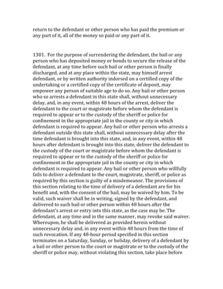 return	
  to	
  the	
  defendant	
  or	
  other	
  person	
  who	
  has	
  paid	
  the	
  premium	
  or	
  
any	
  part	
  of	
  it,	
  all	
  of	
  the	
  money	
  so	
  paid	
  or	
  any	
  part	
  of	
  it.	
  
	
  
1301.	
  	
  For	
  the	
  purpose	
  of	
  surrendering	
  the	
  defendant,	
  the	
  bail	
  or	
  any	
  
person	
  who	
  has	
  deposited	
  money	
  or	
  bonds	
  to	
  secure	
  the	
  release	
  of	
  the	
  
defendant,	
  at	
  any	
  time	
  before	
  such	
  bail	
  or	
  other	
  person	
  is	
  finally	
  
discharged,	
  and	
  at	
  any	
  place	
  within	
  the	
  state,	
  may	
  himself	
  arrest	
  
defendant,	
  or	
  by	
  written	
  authority	
  indorsed	
  on	
  a	
  certified	
  copy	
  of	
  the	
  
undertaking	
  or	
  a	
  certified	
  copy	
  of	
  the	
  certificate	
  of	
  deposit,	
  may	
  
empower	
  any	
  person	
  of	
  suitable	
  age	
  to	
  do	
  so.	
  Any	
  bail	
  or	
  other	
  person	
  
who	
  so	
  arrests	
  a	
  defendant	
  in	
  this	
  state	
  shall,	
  without	
  unnecessary	
  
delay,	
  and,	
  in	
  any	
  event,	
  within	
  48	
  hours	
  of	
  the	
  arrest,	
  deliver	
  the	
  
defendant	
  to	
  the	
  court	
  or	
  magistrate	
  before	
  whom	
  the	
  defendant	
  is	
  
required	
  to	
  appear	
  or	
  to	
  the	
  custody	
  of	
  the	
  sheriff	
  or	
  police	
  for	
  
confinement	
  in	
  the	
  appropriate	
  jail	
  in	
  the	
  county	
  or	
  city	
  in	
  which	
  
defendant	
  is	
  required	
  to	
  appear.	
  Any	
  bail	
  or	
  other	
  person	
  who	
  arrests	
  a	
  
defendant	
  outside	
  this	
  state	
  shall,	
  without	
  unnecessary	
  delay	
  after	
  the	
  
time	
  defendant	
  is	
  brought	
  into	
  this	
  state,	
  and,	
  in	
  any	
  event,	
  within	
  48	
  
hours	
  after	
  defendant	
  is	
  brought	
  into	
  this	
  state,	
  deliver	
  the	
  defendant	
  to	
  
the	
  custody	
  of	
  the	
  court	
  or	
  magistrate	
  before	
  whom	
  the	
  defendant	
  is	
  
required	
  to	
  appear	
  or	
  to	
  the	
  custody	
  of	
  the	
  sheriff	
  or	
  police	
  for	
  
confinement	
  in	
  the	
  appropriate	
  jail	
  in	
  the	
  county	
  or	
  city	
  in	
  which	
  
defendant	
  is	
  required	
  to	
  appear.	
  Any	
  bail	
  or	
  other	
  person	
  who	
  willfully	
  
fails	
  to	
  deliver	
  a	
  defendant	
  to	
  the	
  court,	
  magistrate,	
  sheriff,	
  or	
  police	
  as	
  
required	
  by	
  this	
  section	
  is	
  guilty	
  of	
  a	
  misdemeanor.	
  The	
  provisions	
  of	
  
this	
  section	
  relating	
  to	
  the	
  time	
  of	
  delivery	
  of	
  a	
  defendant	
  are	
  for	
  his	
  
benefit	
  and,	
  with	
  the	
  consent	
  of	
  the	
  bail,	
  may	
  be	
  waived	
  by	
  him.	
  To	
  be	
  
valid,	
  such	
  waiver	
  shall	
  be	
  in	
  writing,	
  signed	
  by	
  the	
  defendant,	
  and	
  
delivered	
  to	
  such	
  bail	
  or	
  other	
  person	
  within	
  48	
  hours	
  after	
  the	
  
defendant's	
  arrest	
  or	
  entry	
  into	
  this	
  state,	
  as	
  the	
  case	
  may	
  be.	
  The	
  
defendant,	
  at	
  any	
  time	
  and	
  in	
  the	
  same	
  manner,	
  may	
  revoke	
  said	
  waiver.	
  
Whereupon,	
  he	
  shall	
  be	
  delivered	
  as	
  provided	
  herein	
  without	
  
unnecessary	
  delay	
  and,	
  in	
  any	
  event	
  within	
  48	
  hours	
  from	
  the	
  time	
  of	
  
such	
  revocation.	
  If	
  any	
  48-­‐hour	
  period	
  specified	
  in	
  this	
  section	
  
terminates	
  on	
  a	
  Saturday,	
  Sunday,	
  or	
  holiday,	
  delivery	
  of	
  a	
  defendant	
  by	
  
a	
  bail	
  or	
  other	
  person	
  to	
  the	
  court	
  or	
  magistrate	
  or	
  to	
  the	
  custody	
  of	
  the	
  
sheriff	
  or	
  police	
  may,	
  without	
  violating	
  this	
  section,	
  take	
  place	
  before	
  
 