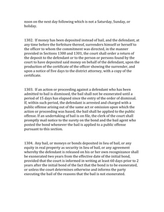 noon	
  on	
  the	
  next	
  day	
  following	
  which	
  is	
  not	
  a	
  Saturday,	
  Sunday,	
  or	
  
holiday.	
  
	
  
1302.	
  	
  If	
  money	
  has	
  been	
  deposited	
  instead	
  of	
  bail,	
  and	
  the	
  defendant,	
  at	
  
any	
  time	
  before	
  the	
  forfeiture	
  thereof,	
  surrenders	
  himself	
  or	
  herself	
  to	
  
the	
  officer	
  to	
  whom	
  the	
  commitment	
  was	
  directed,	
  in	
  the	
  manner	
  
provided	
  in	
  Sections	
  1300	
  and	
  1301,	
  the	
  court	
  shall	
  order	
  a	
  return	
  of	
  
the	
  deposit	
  to	
  the	
  defendant	
  or	
  to	
  the	
  person	
  or	
  persons	
  found	
  by	
  the	
  
court	
  to	
  have	
  deposited	
  said	
  money	
  on	
  behalf	
  of	
  the	
  defendant,	
  upon	
  the	
  
production	
  of	
  the	
  certificate	
  of	
  the	
  officer	
  showing	
  the	
  surrender,	
  and	
  
upon	
  a	
  notice	
  of	
  five	
  days	
  to	
  the	
  district	
  attorney,	
  with	
  a	
  copy	
  of	
  the	
  
certificate.	
  
	
  
1303.	
  	
  If	
  an	
  action	
  or	
  proceeding	
  against	
  a	
  defendant	
  who	
  has	
  been	
  
admitted	
  to	
  bail	
  is	
  dismissed,	
  the	
  bail	
  shall	
  not	
  be	
  exonerated	
  until	
  a	
  
period	
  of	
  15	
  days	
  has	
  elapsed	
  since	
  the	
  entry	
  of	
  the	
  order	
  of	
  dismissal.	
  
If,	
  within	
  such	
  period,	
  the	
  defendant	
  is	
  arrested	
  and	
  charged	
  with	
  a	
  
public	
  offense	
  arising	
  out	
  of	
  the	
  same	
  act	
  or	
  omission	
  upon	
  which	
  the	
  
action	
  or	
  proceeding	
  was	
  based,	
  the	
  bail	
  shall	
  be	
  applied	
  to	
  the	
  public	
  
offense.	
  If	
  an	
  undertaking	
  of	
  bail	
  is	
  on	
  file,	
  the	
  clerk	
  of	
  the	
  court	
  shall	
  
promptly	
  mail	
  notice	
  to	
  the	
  surety	
  on	
  the	
  bond	
  and	
  the	
  bail	
  agent	
  who	
  
posted	
  the	
  bond	
  whenever	
  the	
  bail	
  is	
  applied	
  to	
  a	
  public	
  offense	
  
pursuant	
  to	
  this	
  section.	
  
	
  
1304.	
  	
  Any	
  bail,	
  or	
  moneys	
  or	
  bonds	
  deposited	
  in	
  lieu	
  of	
  bail,	
  or	
  any	
  
equity	
  in	
  real	
  property	
  as	
  security	
  in	
  lieu	
  of	
  bail,	
  or	
  any	
  agreement	
  
whereby	
  the	
  defendant	
  is	
  released	
  on	
  his	
  or	
  her	
  own	
  recognizance	
  shall	
  
be	
  exonerated	
  two	
  years	
  from	
  the	
  effective	
  date	
  of	
  the	
  initial	
  bond,	
  
provided	
  that	
  the	
  court	
  is	
  informed	
  in	
  writing	
  at	
  least	
  60	
  days	
  prior	
  to	
  2	
  
years	
  after	
  the	
  initial	
  bond	
  of	
  the	
  fact	
  that	
  the	
  bond	
  is	
  to	
  be	
  exonerated,	
  
or	
  unless	
  the	
  court	
  determines	
  otherwise	
  and	
  informs	
  the	
  party	
  
executing	
  the	
  bail	
  of	
  the	
  reasons	
  that	
  the	
  bail	
  is	
  not	
  exonerated.	
  
 